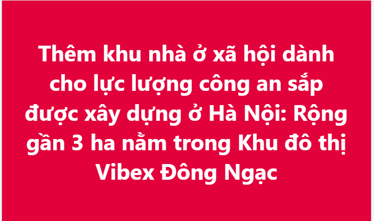 Thêm khu nhà ở xã hội dành cho lực lượng công an sắp được xây dựng ở Hà Nội: Rộng gần 3 ha nằm trong Khu đô thị Vibex Đông Ngạc