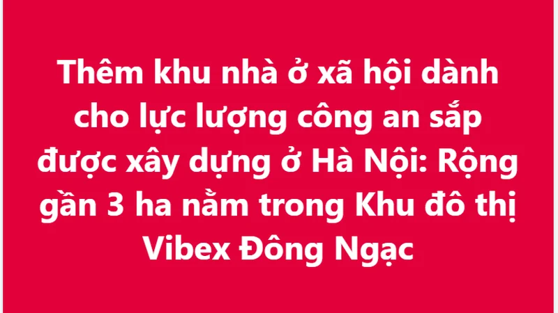 Thêm khu nhà ở xã hội dành cho lực lượng công an sắp được xây dựng ở Hà Nội: Rộng gần 3 ha nằm trong Khu đô thị Vibex Đông Ngạc