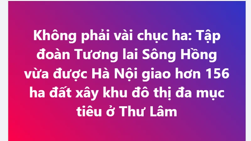 Không phải vài chục ha: Tập đoàn Tương lai Sông Hồng vừa được Hà Nội giao hơn 156 ha đất xây khu đô thị đa mục tiêu ở Thư Lâm