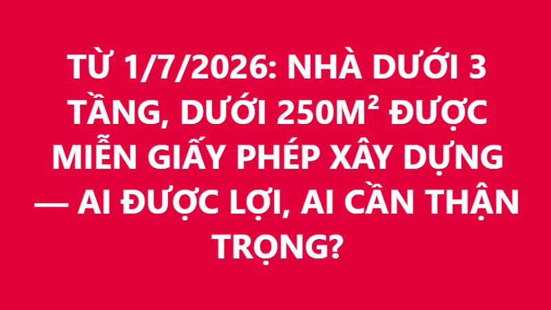 TỪ 1/7/2026: NHÀ DƯỚI 3 TẦNG, DƯỚI 250M² ĐƯỢC MIỄN GIẤY PHÉP XÂY DỰNG — AI ĐƯỢC LỢI, AI CẦN THẬN TRỌNG?