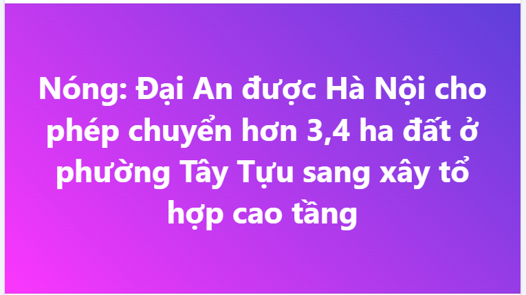 Nóng: Đại An được Hà Nội cho phép chuyển hơn 3,4 ha đất ở phường Tây Tựu sang xây tổ hợp cao tầng