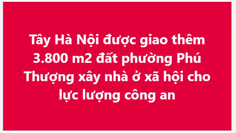 Tây Hà Nội được giao thêm 3.800 m2 đất phường Phú Thượng xây nhà ở xã hội cho lực lượng công an