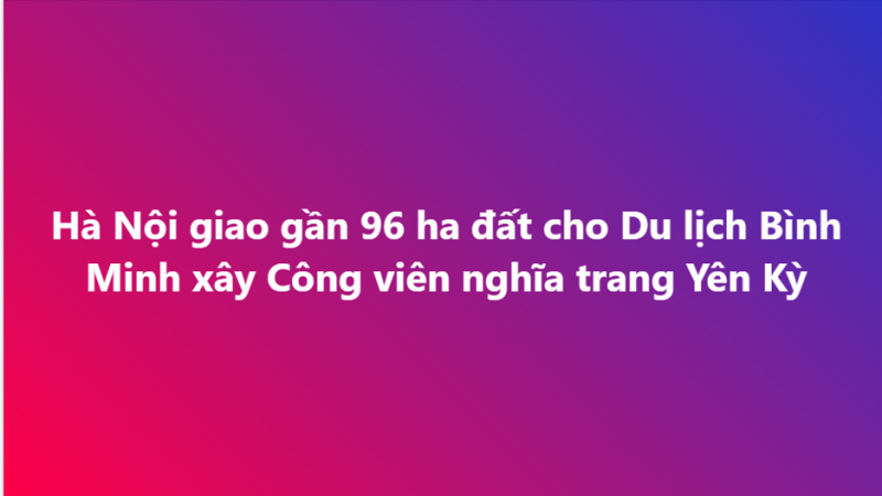Hà Nội giao gần 96 ha đất cho Du lịch Bình Minh xây Công viên nghĩa trang Yên Kỳ