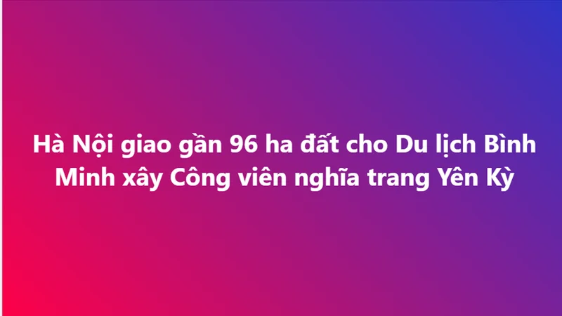 Hà Nội giao gần 96 ha đất cho Du lịch Bình Minh xây Công viên nghĩa trang Yên Kỳ